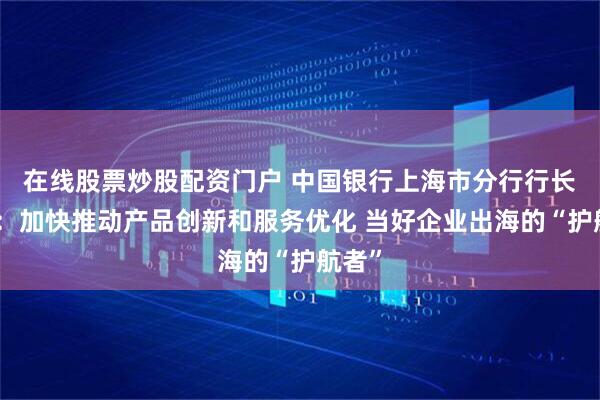 在线股票炒股配资门户 中国银行上海市分行行长王晓：加快推动产品创新和服务优化 当好企业出海的“护航者”