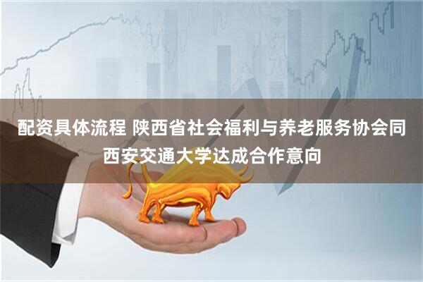 配资具体流程 陕西省社会福利与养老服务协会同西安交通大学达成合作意向