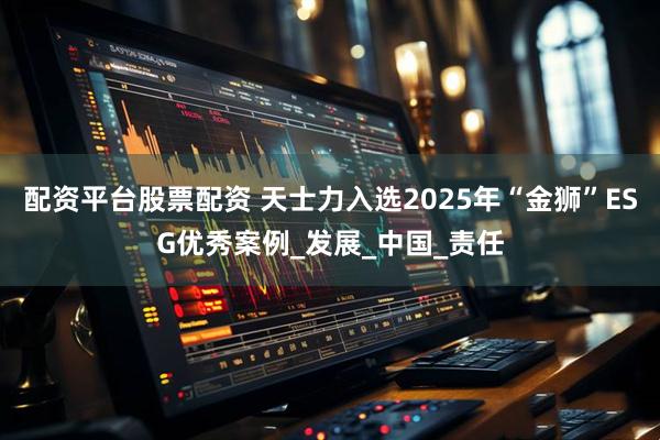 配资平台股票配资 天士力入选2025年“金狮”ESG优秀案例_发展_中国_责任