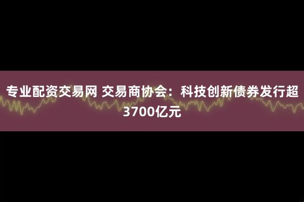 专业配资交易网 交易商协会：科技创新债券发行超3700亿元