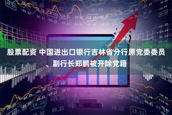 股票配资 中国进出口银行吉林省分行原党委委员、副行长郑鹏被开除党籍