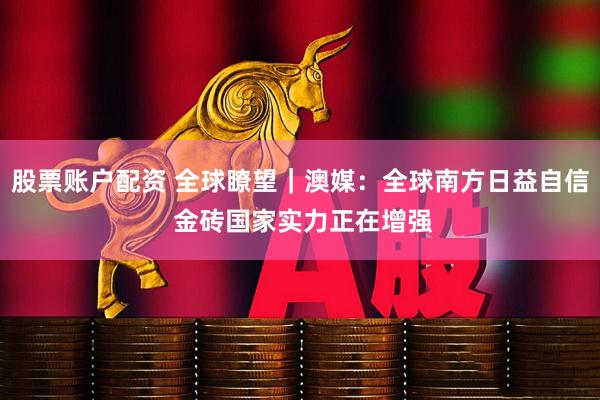 股票账户配资 全球瞭望｜澳媒：全球南方日益自信 金砖国家实力正在增强