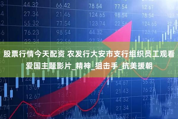 股票行情今天配资 农发行大安市支行组织员工观看爱国主题影片_精神_狙击手_抗美援朝