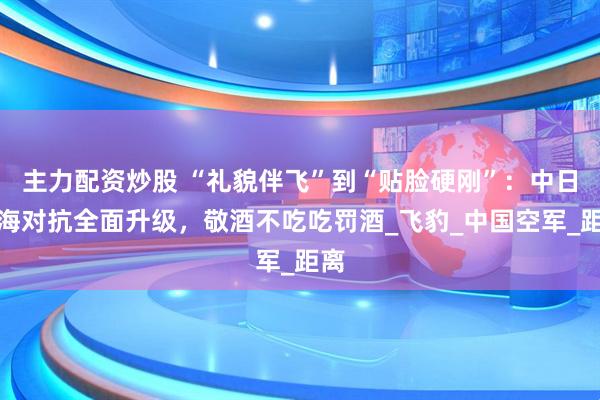 主力配资炒股 “礼貌伴飞”到“贴脸硬刚”：中日东海对抗全面升级，敬酒不吃吃罚酒_飞豹_中国空军_距离