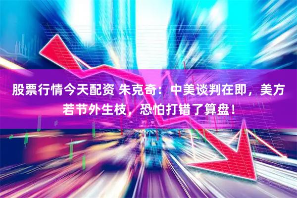股票行情今天配资 朱克奇：中美谈判在即，美方若节外生枝，恐怕打错了算盘！