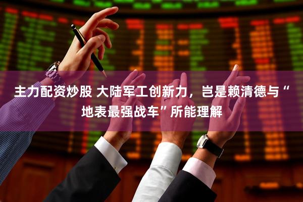 主力配资炒股 大陆军工创新力，岂是赖清德与“地表最强战车”所能理解