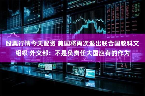 股票行情今天配资 美国将再次退出联合国教科文组织 外交部：不是负责任大国应有的作为