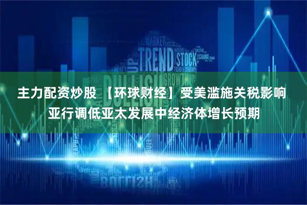 主力配资炒股 【环球财经】受美滥施关税影响 亚行调低亚太发展中经济体增长预期