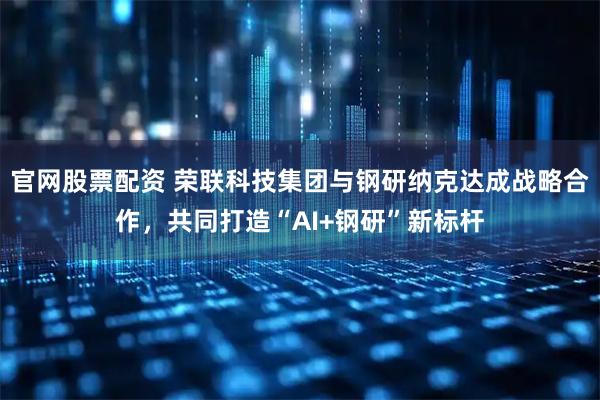 官网股票配资 荣联科技集团与钢研纳克达成战略合作，共同打造“AI+钢研”新标杆