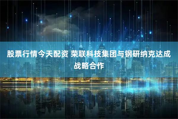 股票行情今天配资 荣联科技集团与钢研纳克达成战略合作