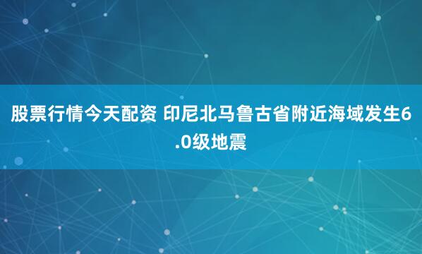 股票行情今天配资 印尼北马鲁古省附近海域发生6.0级地震