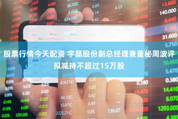 股票行情今天配资 宇晶股份副总经理兼董秘周波评拟减持不超过15万股