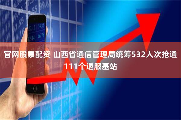 官网股票配资 山西省通信管理局统筹532人次抢通111个退服基站