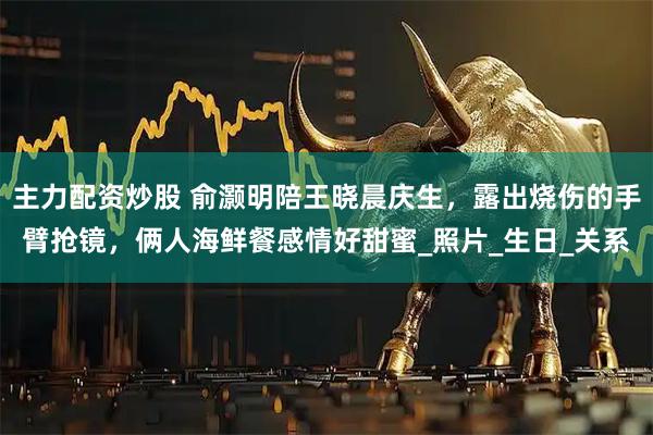主力配资炒股 俞灏明陪王晓晨庆生，露出烧伤的手臂抢镜，俩人海鲜餐感情好甜蜜_照片_生日_关系