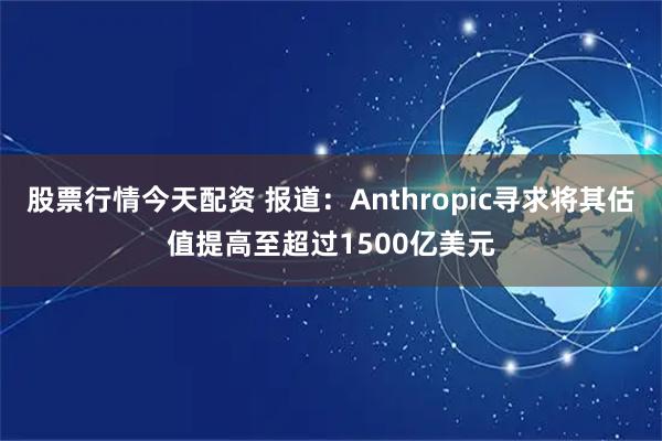 股票行情今天配资 报道：Anthropic寻求将其估值提高至超过1500亿美元