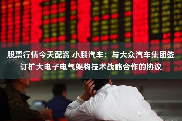 股票行情今天配资 小鹏汽车：与大众汽车集团签订扩大电子电气架构技术战略合作的协议