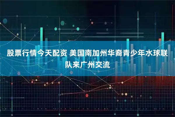股票行情今天配资 美国南加州华裔青少年水球联队来广州交流