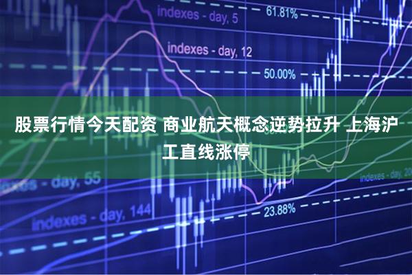 股票行情今天配资 商业航天概念逆势拉升 上海沪工直线涨停