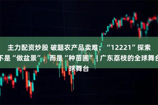 主力配资炒股 破题农产品卖难：“12221”探索不是“做盆景”，而是“种苗圃” | 广东荔枝的全球舞台