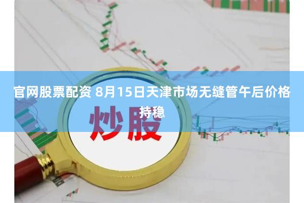 官网股票配资 8月15日天津市场无缝管午后价格持稳