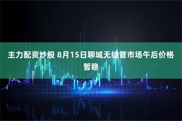 主力配资炒股 8月15日聊城无缝管市场午后价格暂稳