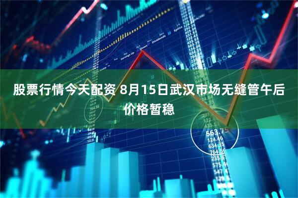 股票行情今天配资 8月15日武汉市场无缝管午后价格暂稳