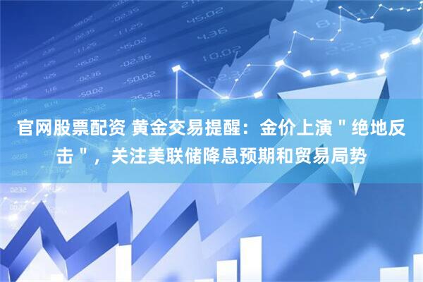 官网股票配资 黄金交易提醒：金价上演＂绝地反击＂，关注美联储降息预期和贸易局势