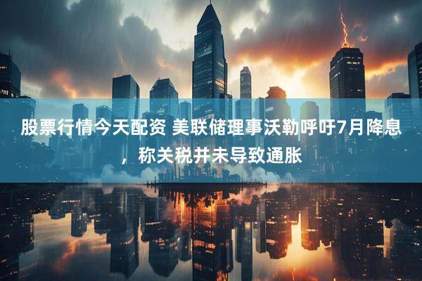 股票行情今天配资 美联储理事沃勒呼吁7月降息，称关税并未导致通胀