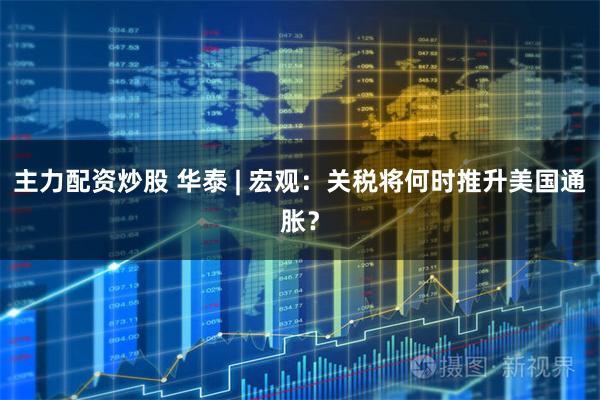 主力配资炒股 华泰 | 宏观：关税将何时推升美国通胀？