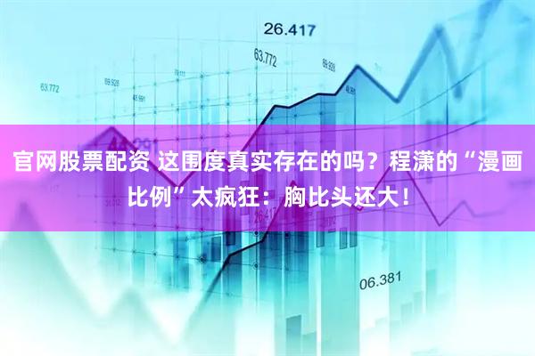 官网股票配资 这围度真实存在的吗？程潇的“漫画比例”太疯狂：胸比头还大！