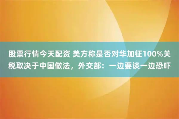 股票行情今天配资 美方称是否对华加征100%关税取决于中国做法，外交部：一边要谈一边恐吓