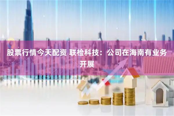 股票行情今天配资 联检科技：公司在海南有业务开展