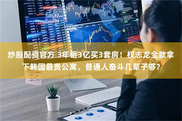 炒股配资官方 3年砸3亿买3套房！权志龙全款拿下韩国最贵公寓，普通人奋斗几辈子够？