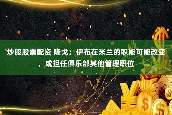 炒股股票配资 隆戈：伊布在米兰的职能可能改变，或担任俱乐部其他管理职位