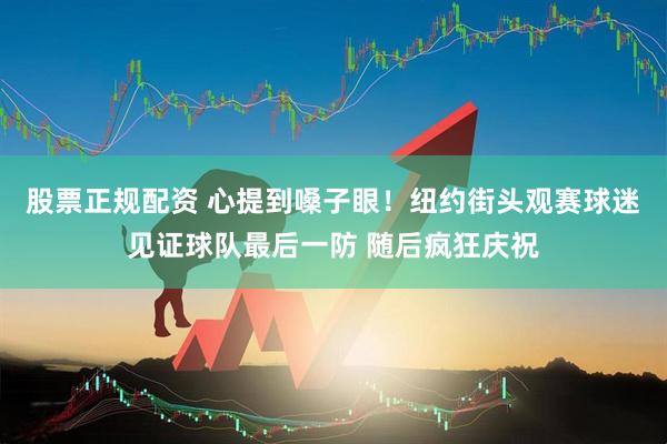 股票正规配资 心提到嗓子眼！纽约街头观赛球迷见证球队最后一防 随后疯狂庆祝