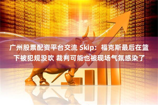 广州股票配资平台交流 Skip：福克斯最后在篮下被犯规没吹 裁判可能也被现场气氛感染了