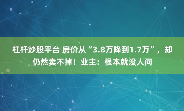 杠杆炒股平台 房价从“3.8万降到1.7万”，却仍然卖不掉！业主：根本就没人问
