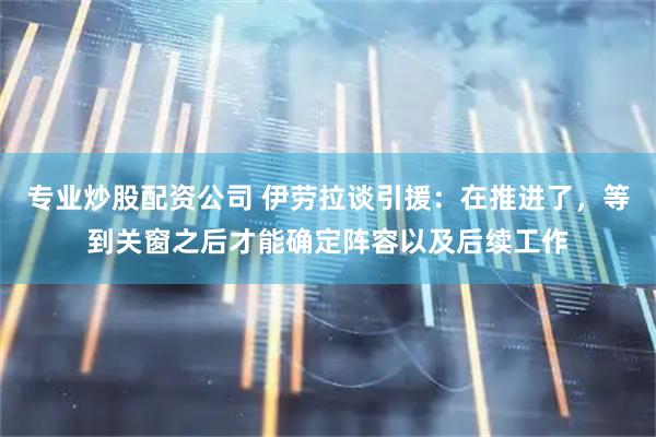 专业炒股配资公司 伊劳拉谈引援：在推进了，等到关窗之后才能确定阵容以及后续工作