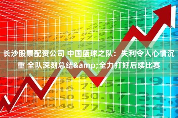 长沙股票配资公司 中国篮球之队：失利令人心情沉重 全队深刻总结&全力打好后续比赛