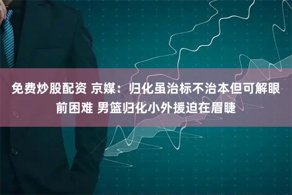 免费炒股配资 京媒：归化虽治标不治本但可解眼前困难 男篮归化小外援迫在眉睫