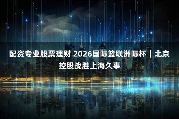 配资专业股票理财 2026国际篮联洲际杯｜北京控股战胜上海久事