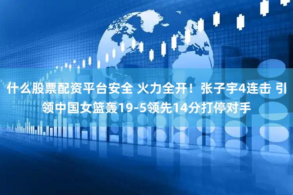 什么股票配资平台安全 火力全开！张子宇4连击 引领中国女篮轰19-5领先14分打停对手