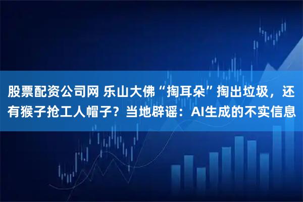 股票配资公司网 乐山大佛“掏耳朵”掏出垃圾，还有猴子抢工人帽子？当地辟谣：AI生成的不实信息